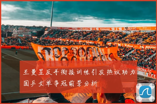 王曼昱反手衔接训练引发热议助力国乒女单争冠前景分析