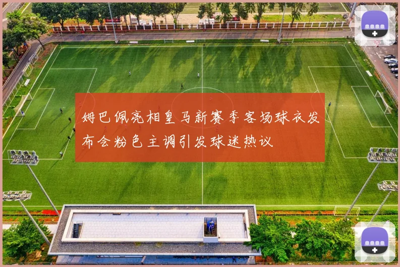 姆巴佩亮相皇马新赛季客场球衣发布会粉色主调引发球迷热议