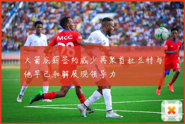 火箭底薪签约威少再聚首杜兰特与他早已和解展现领导力