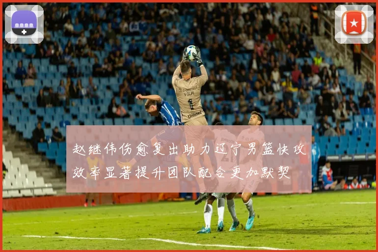 赵继伟伤愈复出助力辽宁男篮快攻效率显著提升团队配合更加默契